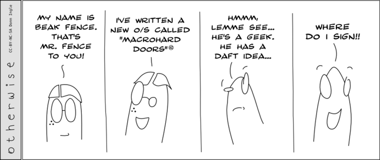 The "Beak Fence" Series
Comic One
"My name is Beak Fence. That's Mr. Fence to you!" Says a pimply fellow.
"I've written a new O/S called "Macrohard Doors"® He says proudly.
Toon-person looks intrigued, "Hmmmm. Lemme see... He's a geek. He has a daft idea..."
He smiles, "Where do I sign?"

Ominous music should be playing now.