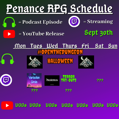Purple and black background with white and green text reading "Penance RPG Schedule Sept. thirtieth"
Green headphones are marked as a new podcast episode, a twitch logo as streaming and a YouTube logo as YouTube release.

The lower half has a table with the days Sunday to Monday, with row one being podcast episode, two being twitch and row three being youtube. Underneath are logos for each game.

Monday -   VODs
Tuesday - a Halloween podcast episode, The Varlastan Circle/streaming question marks and VODs
Wednesday - PalWorld and VODs
Thursday - Terror try outs and VODs
Friday -  a Halloween podcast episode and VODs
Saturday - streaming question marks and VODs
Sunday - VODs
