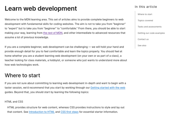 Learn web development

Welcome to the MDN learning area. This set of articles aims to provide complete beginners to web development with fundamental skills for coding websites. The aim is not to take you from "beginner" to "expert" but to take you from "beginner" to "comfortable." From there, you should be able to start making your way, learning from the rest of MDN, and other intermediate to advanced resources that assume a lot of previous knowledge.

If you are a complete beginner, web development can be challenging — we will hold your hand and provide enough detail for you to feel comfortable and learn the topics properly. You should feel at home whether you are a student learning web development (on your own or as part of a class), a teacher looking for class materials, a hobbyist, or someone who just wants to understand more about how web technologies work.