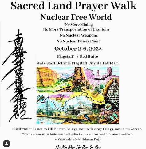 A post for an event. In the center is an image of mesas and destruction caused by mining and oil rigs.

The text reads:

Sacred Land Prayer Walk
Nuclear Free World

No More Mining
No More Transportation of Uranium
No Nuclear Weapons
No Nuclear Power Plant

October 2-6, 2024

Flagstaff to Red Butte
Walk Start on Oct 2nd; Flagstaff City Hall at 10 am

Civilization is not to kill human beings, not to destroy things
Civilization is to hold  mutual affection and respect for one another.
- Venerable Nichidatsu Fuji

Na Mu Myo Ho Ren Ge Kyo