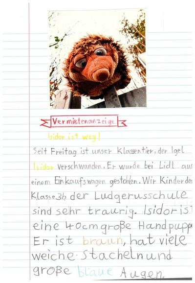 Eine von Kindern geschriebene Vermisstenanzeigen. Oben ist ein Foto des Kuscheltierigels Isidor zu sehen.

Vermisstenanzeige
Isidor ist weg!

Seit Freitag ist unser Klassentier, der Igel Isidor verschwunden. Er wurde bei Lidl aus einem Einkauswagen gestohlen. Wir Kinder der Klasse 3b der Ludgerusschule sind sehr traurig. Isidor ist eine 40 cm große Handpuppe. Er ist braun, hat viele Stacheln und große blaue Augen.