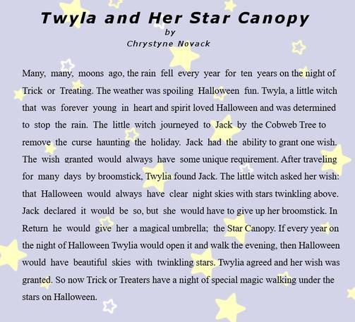 Many, many, moons ago, the rain fell every year for ten years on the night of Trick or Treating. The weather was spoiling Halloween fun. Twyla, a little witch that was forever young in heart and spirit loved Halloween and determined to stop the rain. The little witch journeyed to Jack by the Cobweb Tree to remove the curse haunting the holiday. Jack had the ability to grant one wish. The wish granted would always have some unique requirement. After traveling for many days by broomstick, Twylia found Jack. The little witch asked her wish: that Halloween would always have clear night skies with stars twinkling above. Jack declared it would be so, but she would have to give up her broomstick. In return he would give her a magical umbrella; the Star Canopy. If every year on the night of Halloween Twylia would open it and walk the evening, then Halloween would have beautiful skies with twinkling stars. Twylia agreed and her wish was granted. So now Trick or Treaters have a night of special magic walking under the stars on Halloween.
