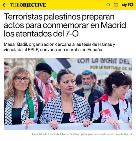 Titular de The Objective:
Terroristas palestinos preparan actos para conmemorar en Madrid los atentados del 7-O

Masar Badil, organización cercana a las tesis de Hamás y vinculada al FPLP, convoca una marcha en España
Terroristas palestinos preparan actos para conmemorar en Madrid los atentados del 7-O

Pie de foto: La ministra de Juventud e Infancia, Sira Rego, participa en una manifestación propalestina.
