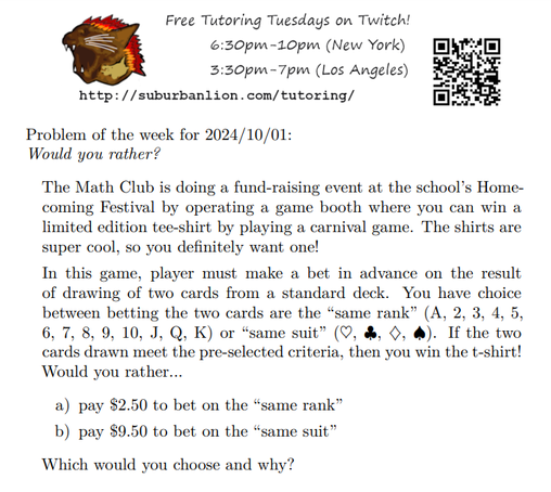 An advertisement with a flaming lion head logo and QR code,
with text reading as follows:

Free Tutoring Tuesday on Twitch!
6:30pm-10pm (New York),  3:30pm-7pm (Los Angeles) 

http://suburbanlion.com/tutoring/ 

Problem of the week for 2024/10/01:
Would you rather?
    
The Math Club is doing a fund-raising event at the school’s Homecoming Festival by operating a game booth where you can win a
limited edition tee-shirt by playing a carnival game. The shirts are
super cool, so you definitely want one!
In this game, player must make a bet in advance on the result
of drawing of two cards from a standard deck. You have choice
between betting the two cards are the “same rank” (A, 2, 3, 4, 5,
6, 7, 8, 9, 10, J, Q, K) or “same suit” (hearts, clubs, diamonds, spades). If the two
cards drawn meet the pre-selected criteria, then you win the t-shirt!
Would you rather...
a) pay $2.50 to bet on the “same rank”
b) pay $9.50 to bet on the “same suit”
Which would you choose and why?
