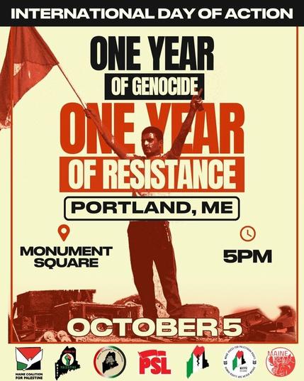 A flyer for an event.

In the center of the flyer is an image of a man with his arms upraised, holding a flag, and standing in the ruins of homes. At the bottom of the flyer are logos of different Palestinian support groups in Maine.

The text reads:

International Day of Action

ONE YEAR
OF GENOCIDE

ONE YEAR
OF RESISTANCE

PORTLAND, ME

Monument Square

5PM

OCTOBER 5