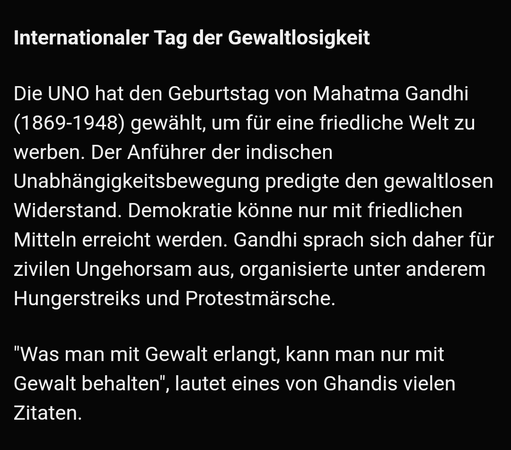 Screenshot aus der ARD Teletext-App:
"Internationaler Tag der Gewaltlosigkeit

Die UNO hat den Geburtstag von Mahatma Gandhi (1869-1948) gewählt, um für eine friedliche Welt zu werben. Der Anführer der indischen Unabhängigkeitsbewegung predigte den gewaltlosen Widerstand. Demokratie könne nur mit friedlichen Mitteln erreicht werden. Gandhi sprach sich daher für zivilen Ungehorsam aus, organisierte unter anderem Hungerstreiks und Protestmärsche.

"Was man mit Gewalt erlangt, kann man nur mit Gewalt behalten", lautet eines von Ghandis vielen Zitaten."
