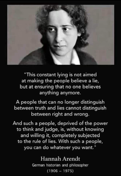 "This constant lying is not aimed at making the people believe a lie, but at ensuring that no one believes anything anymore. A people that can no longer distinguish between truth & lies cannot distinguish between right & wrong. And such a people, deprived of the power to think and judge, is, without knowing & willing it, completely subjected to the rule of lies. With such a people, you can do whatever you want." - Hannah Arendt German historian | philosopher (1906 - 1975)
