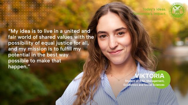 Text: *My idea is to live in a united and fair world of shared values with the possibility of equal justice for all, and my mission is to fulfill my potential in the best way possible to make that happen. "
VIKTORIA
Student of B.Sc. Management, Economics and Social Sciences