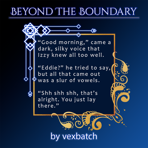 A spotlight for the upcoming Beyond the Boundary zine depicting a snippet of a fic by vexbatch 
Text:
"Good morning,” came a dark, silky voice that Izzy knew all too well.
“Eddie?” he tried to say, but all that came out was a slur of vowels.
“Shh shh shh, that’s alright. You just lay there.”