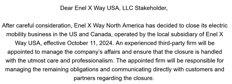 Dear Enel X Way USA, LLC Stakeholder, 

 

After careful consideration, Enel X Way North America has decided to close its electric mobility business in the US and Canada, operated by the local subsidiary of Enel X Way USA, effective October 11, 2024. An experienced third-party firm will be appointed to manage the company’s affairs and ensure that the closure is handled with the utmost care and professionalism. The appointed firm will be responsible for managing the remaining obligations and communicating directly with customers and partners regarding the closure.