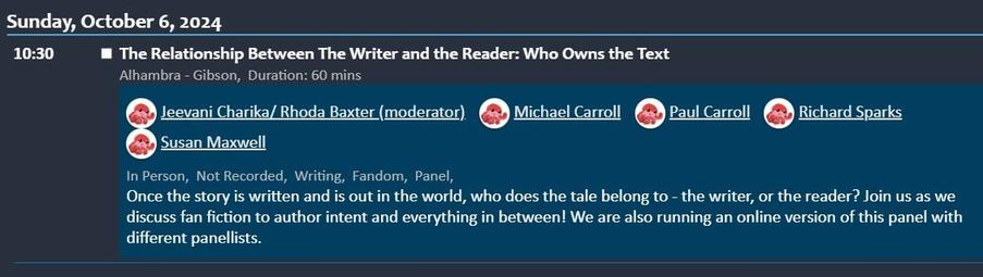 Screen snip of session from Programme:
Sunday, October 6, 2024 10:30
The Relationship Between The Writer and the Reader: Who Owns the Text
Alhambra - Gibson,Duration: 60 mins
Jeevani Charika/ Rhoda Baxter (moderator)
Michael Carroll
Paul Carroll
Richard Sparks
Susan Maxwell
In Person, Not Recorded, Writing, Fandom, Panel,
Once the story is written and is out in the world, who does the tale belong to - the writer, or the reader? Join us as we discuss fan fiction to author intent and everything in between! We are also running an online version of this panel with different panellists.