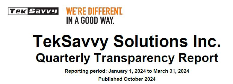 Screenshot of cover page:
TekSavvy logo
"We're different. In a good way."
TekSavvy Solutions Inc.
Quarterly Transparency Report
Reporting period: January 1, 2024 to March 31, 2024
Published October 2024