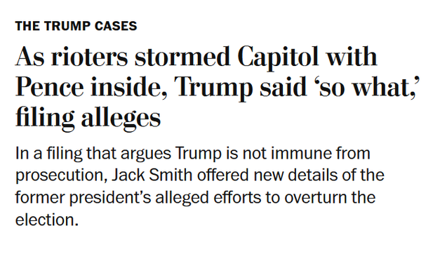 News headline: The Trump Cases
As rioters stormed Capitol with Pence inside, Trump said ‘so what,’ filing alleges

In a filing that argues Trump is not immune from prosecution, Jack Smith offered new details of the former president’s alleged efforts to overturn the election.