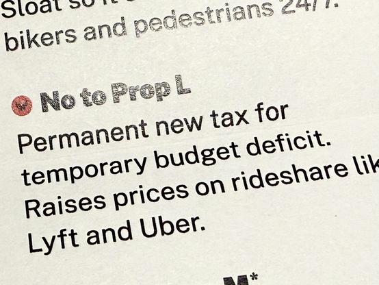 A cropped photo of the mailed voter guide from the GrowSF douchebags that reads "No to Prop L
Permanent new tax for
temporary budget deficit.
Raises prices on rideshare lik
Lyft and Uber."