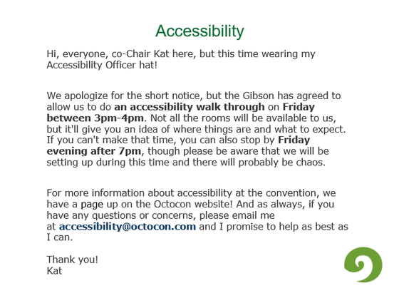 Accessibility:
Hi, everyone, co-Chair Kat here, but this time wearing my Accessibility Officer hat!
We apologize for the short notice, but the Gibson has agreed to allow us to do an accessibility walk through on Friday between 3pm-4pm. Not all the rooms will be available to us, but it'll give you an idea of where things are and what to expect. If you can't make that time, you can also stop by Friday evening after 7pm, though please be aware that we will be setting up during this time and there will probably be chaos.
For more information about accessibility at the convention, we have a page up on the Octocon website! And as always, if you have any questions or concerns, please email me at accessibility@octocon.com and I promise to help as best as I can.
Thank you!
Kat