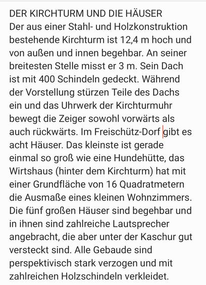 DER KIRCHTURM UND DIE HÄUSER
Der aus einer Stahl- und Holzkonstruktion bestehende Kirchturm ist 12,4-Meter hoch und von außen
und innen begehbar. An seiner breitesten Stelle misst er drei Meter. Sein Dach ist mit 400 Schindeln
gedeckt. Während der Vorstellung stürzen Teile des Dachs ein, und das. Uhrwerk der Kirchturmuhr
bewegt die Zeiger sowohl vorwärts als auch rückwärts.
Im Freischütz-Dorf-gibt es acht Häuser. Das kleinste ist gerade einmal so groß wie eine Hunde-
hütte, das Wirtshaus (hinter dem Kirchturm) hat mit einer Grundflache von 16 Quadratmetern die
Ausmaße eines kleinen Wohnzimmers. Die fünf großen Hauser sind begehbar und in ihnen sind zahl-
reiche Lautsprecher angebracht, die aber unter der Kaschur gut versteckt sind. Alle Gebaude sind
perspektivisch stark verzogen und -mit zahlreichen Holzschindel verkleidet.