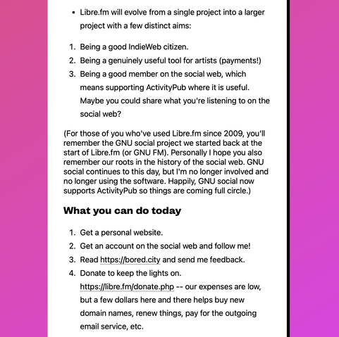 Continued screenshot from the linked website, reading:

"• Libre.fm will evolve from a single project into a larger project with a few distinct aims:

1. Being a good IndieWeb citizen.
2. Being a genuinely useful tool for artists (payments!)
3. Being a good member on the social web, which means supporting ActivityPub where it is useful. Maybe you could share what you're listening to on the social web?

(For those of you who've used Libre.fm since 2009, you'll remember the GNU social project we started back at the start of Libre.fm (or GNU FM). Personally I hope you also remember our roots in the history of the social web. GNU social continues to this day, but I'm no longer involved and no longer using the software. Happily, GNU social now supports ActivityPub so things are coming full circle.)

What you can do today

1. Get a personal website.
2. Get an account on the social web and follow me!
3. Read https://bored.city and send me feedback.
4. Donate to keep the lights on. https://libre.fm/donate.php -- our expenses are low, but a few dollars here and there helps buy new domain names, renew things, pay for the outgoing email service, etc."