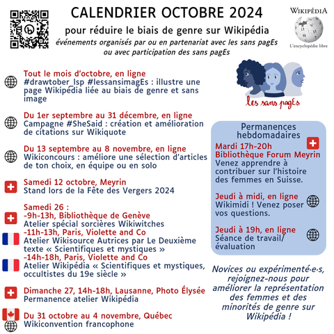 Calendrier Octobre 2024
pour réduire le biais de genre sur Wikipédia
événements organisés par ou en partenariat avec les sans pagEs
ou avec participation des sans pagEs

Tout le mois d’octobre, en ligne
#drawtober_lsp #lessansimagEs : illustre une page Wikipédia liée au biais de genre et sans image

Du 1er septembre au 31 décembre, en ligne
Campagne #SheSaid : création et amélioration de citations sur Wikiquote

Du 13 septembre au 8 novembre, en ligne
Wikiconcours : améliore une sélection d’articles de ton choix, en équipe ou en solo

Samedi 12 octobre, Meyrin
Stand lors de la Fête des Vergers 2024

Samedi 26 :
-9h-13h, Bibliothèque de Genève
Atelier spécial sorcières Wikiwitches 
-11h-13h, Paris, Violette and Co
Atelier Wikisource Autrices par Le Deuxième texte « Scientifiques et mystiques »
-14h-18h, Paris, Violette and Co
Atelier Wikipédia « Scientifiques et mystiques, occultistes du 19e siècle »

Dimanche 27, 14h-18h, Lausanne, Photo Élysée Permanence atelier Wikipédia

Du 31 octobre au 4 novembre, Québec
Wikiconvention francophone

Permanences hebdomadaires
Mardi 17h-20h Bibliothèque Forum Meyrin
Venez apprendre à contribuer sur l'histoire des femmes en Suisse.

Jeudi à midi, en ligne
Wikimidi ! Venez poser
vos questions.

Jeudi à 19h, en ligne
Séance de travail/évaluation

Novices ou expérimenté·e·s, rejoignez-nous pour améliorer la représentation des femmes et des minorités de genre sur Wikipédia !