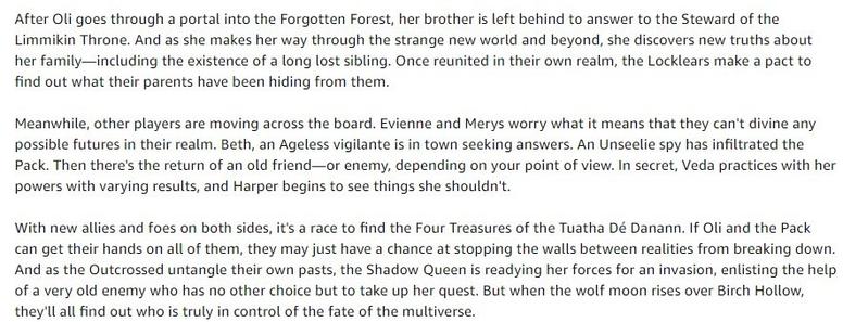 After Oli goes through a portal into the Forgotten Forest, her brother is left behind to answer to the Steward of the Limmikin Throne. And as she makes her way through the strange new world and beyond, she discovers new truths about her family—including the existence of a long lost sibling. Once reunited in their own realm, the Locklears make a pact to find out what their parents have been hiding from them.

Meanwhile, other players are moving across the board. Evienne and Merys worry what it means that they can't divine any possible futures in their realm. Beth, an Ageless vigilante is in town seeking answers. An Unseelie spy has infiltrated the Pack. Then there's the return of an old friend—or enemy, depending on your point of view. In secret, Veda practices with her powers with varying results, and Harper begins to see things she shouldn't.

With new allies and foes on both sides, it's a race to find the Four Treasures of the Tuatha Dé Danann. If Oli and the Pack can get their hands on all of them, they may just have a chance at stopping the walls between realities from breaking down. And as the Outcrossed untangle their own pasts, the Shadow Queen is readying her forces for an invasion, enlisting the help of a very old enemy who has no other choice but to take up her quest. But when the wolf moon rises over Birch Hollow, they'll all find out who is truly in control of the fate of the multiverse.