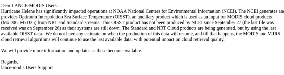Dear LANCE-MODIS Users:
Hurricane Helene has significantly impacted operations at NOAA National Centers for Environmental Information (NCEI). The NCEI generates and provides Optimum Interpolation Sea Surface Temperature (OISST), an ancillary product which is used as an input for MODIS cloud products (MxD06, MxD35) from NRT and Standard streams. This OISST product has not been produced by NCEI since September 27 (the last file was received was on September 26) as their systems are still down. The Standard and NRT Cloud products are being generated, but by using the last available OISST data.  We do not have any estimate on when the production of this data will resume, and till that happens, the MODIS and VIIRS cloud retrieval algorithms will continue to use the last available data, with potential impact on cloud retrieval quality.

We will provide more information and updates as these become available.

Regards,
lance-modis Users Support