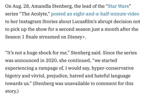 On Aug. 28, Amandla Stenberg, the lead of the “Star Wars” series “The Acolyte,” posted an eight-and-a-half-minute video to her Instagram Stories about Lucasfilm’s abrupt decision not to pick up the show for a second season just a month after the Season 1 finale streamed on Disney+. 

“It’s not a huge shock for me,” Stenberg said. Since the series was announced in 2020, she continued, “we started experiencing a rampage of, I would say, hyper-conservative bigotry and vitriol, prejudice, hatred and hateful language towards us.” (Stenberg was unavailable to comment for this story.)