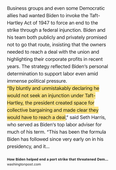 Text Shot: Business groups and even some Democratic allies had wanted Biden to invoke the Taft-Hartley Act of 1947 to force an end to the strike through a federal injunction. Biden and his team both publicly and privately promised not to go that route, insisting that the owners needed to reach a deal with the union and highlighting their corporate profits in recent years. The strategy reflected Biden’s personal determination to support labor even amid immense political pressure.
“By bluntly and unmistakably declaring he would not seek an injunction under Taft-Hartley, the president created space for collective bargaining and made clear they would have to reach a deal,” said Seth Harris, who served as Biden’s top labor adviser for much of his term. “This has been the formula Biden has followed since very early on in his presidency, and it has worked in most cases.”