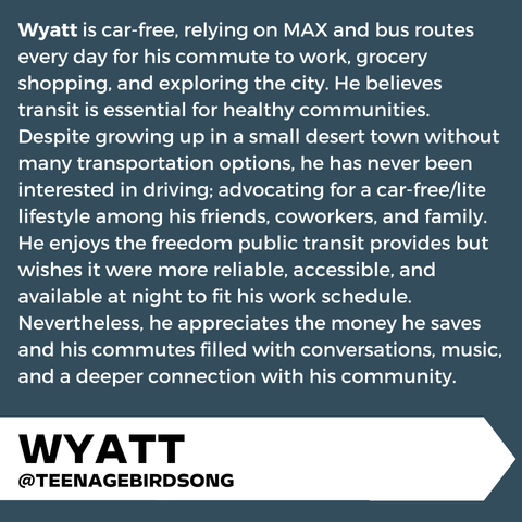 "Wyatt is car-free, relying on MAX and bus routes every day for his commute to work, grocery shopping, and exploring the city. He believes transit is essential for healthy communities. Despite growing up in a small desert town without many transportation options, he has never been interested in driving; advocating for a car-free/lite lifestyle among his friends, coworkers, and family.  He enjoys the freedom public transit provides but wishes it were more reliable, accessible, and available at night to fit his work schedule. Nevertheless, he appreciates the money he saves and his commutes filled with conversations, music, and a deeper connection with his community." Lower third graphic banner, "Wyatt @TEENAGEBIRDSONG"