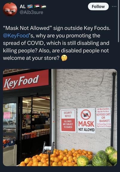 Screenshot of a tweet by @@Alb3sure that reads "Mask Not Allowed" sign outside Key Foods.
@KeyFood's, why are you promoting the spread of COVID, which is still disabling and killing people? Also, are disabled people not welcome at your store?

Photo shows a key food store with oranges out front and three signs. The first says “security notice all bags subject to search. The middle One says in red and black “masks not allowed” and the third says all merchandise must be in a key food cart or basket. No personal bags or carts may be used for shopping.
