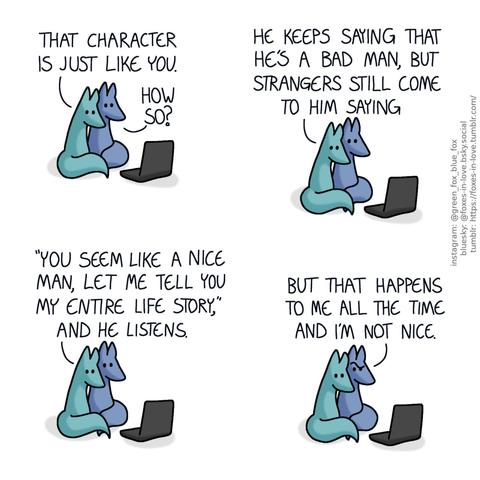 A comic of two foxes, one of whom is blue, the other is green. In this one, Blue and Green are watching something on a laptop, cuddled against each other. Green: That character is just like you. Blue: How so?" Green: He keeps saying that he's a bad man, but strangers still come to him saying "you seem like a nice man, let me tell you my entire life story", and he listens.  Blue looks puzzled, while Green continues to calmly lean on him. Blue: But that happens to me all the time and I'm not nice.