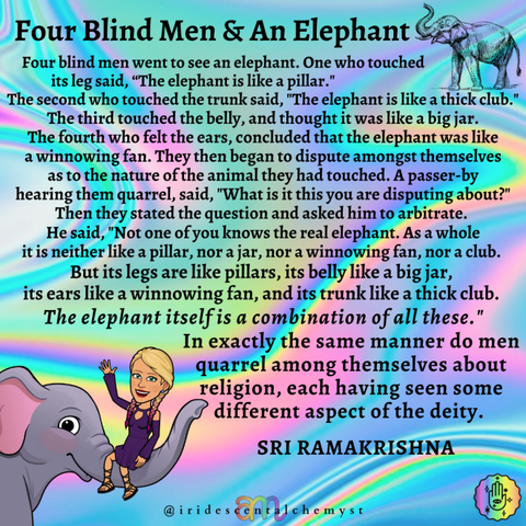 Four blind men went to see an elephant. One who touched its leg said, “The elephant is like a pillar." The second who touched the trunk said, "The elephant is like a thick club." The third touched the belly, and thought it was like a big jar. The fourth who felt the ears, concluded that the elephant was like a winnowing fan. They then began to dispute amongst themselves as to the nature of the animal they had touched. A passer-by hearing them quarrel, said, "What is it this you are disputing about?" Then they stated the question and asked him to arbitrate. He said, "Not one of you knows the real elephant. As a whole it is neither like a pillar, nor a jar, nor a winnowing fan, nor a club. But its legs are like pillars, its belly like a big jar, its ears like a winnowing fan, and its trunk like a thick club. The elephant itself is a combination of all these." In exactly the same manner do men quarrel among themselves about religion, each having seen some different aspect of the deity. SRI RAMAKRISHNA @iridescentalchemyst