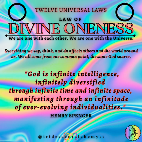 Universal Law of Divine Oneness We are one with each other. We are one with the Universe. Everything we say, think, an do affects others and the world around us. We all come from one common point, the same God source. "God is infinite intelligence, infinitely diversified through infinite time and infinite space, manifesting through an infinitude of ever-evolving individualities." Henry Spencer