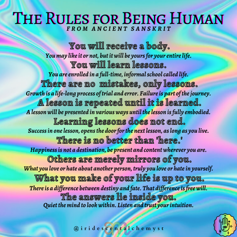 The Rules for Being Human from Ancient Sanskrit You will receive a body. You will learn lessons. There are no mistakes, only lessons. A lesson is repeated until it is learned. Learning lessons does not end. There is no better than 'here.' Others are merely mirrors of you. What you make of your life is up to you. The answers lie inside you. @iridescentalchemyst