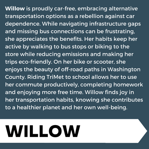 "Willow is proudly car-free, embracing alternative transportation options as a rebellion against car dependence. While navigating infrastructure gaps and missing bus connections can be frustrating, she appreciates the benefits. Her habits keep her active by walking to bus stops or biking to the store while reducing emissions and making her trips eco-friendly. On her bike or scooter, she enjoys the beauty of off-road paths in Washington County. Riding TriMet to school allows her to use her commute productively, completing homework and enjoying more free time. Willow finds joy in her transportation habits, knowing she contributes to a healthier planet and her own well-being." Lower third banner, "Willow"
