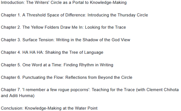 Introduction: The Writers' Circle as a Portal to Knowledge-Making           

Chapter 1. A Threshold Space of Difference: Introducing the Thursday Circle       

Chapter 2. The Yellow Folders Draw Me In: Looking for the Trace            

Chapter 3. Surface Tension: Writing in the Shadow of the God View        

Chapter 4. HA HA HA: Shaking the Tree of Language

Chapter 5. One Word at a Time: Finding Rhythm in Writing         

Chapter 6. Punctuating the Flow: Reflections from Beyond the Circle      

Chapter 7. 'I remember a few rogue popcorns': Teaching for the Trace (with Clement Chihota and Aditi Hunma)

Conclusion: Knowledge-Making at the Water Point