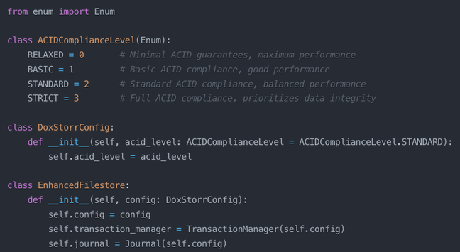 from enum import Enum

class ACIDComplianceLevel(Enum):
    RELAXED = 0       # Minimal ACID guarantees, maximum performance
    BASIC = 1         # Basic ACID compliance, good performance
    STANDARD = 2      # Standard ACID compliance, balanced performance
    STRICT = 3        # Full ACID compliance, prioritizes data integrity

class DoxStorrConfig:
    def __init__(self, acid_level: ACIDComplianceLevel = ACIDComplianceLevel.STANDARD):
        self.acid_level = acid_level

class EnhancedFilestore:
    def __init__(self, config: DoxStorrConfig):
        self.config = config
        self.transaction_manager = TransactionManager(self.config)
        self.journal = Journal(self.config)