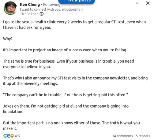 Ken Chang "I want to connect with you emotionally :)"

I go to the sexual health clinic every 2 weeks to get a regular STI test, even when I haven't had sex for a year.

Why?

It's important to project an image of success even when you're failing.

The same is true for business. Even if your business is in trouble, you need everyone to believe in you.

That's why I also announce my STI test visits in the company newsletter, and bring it up at the biweekly meetings.

"The company can't be in trouble, if our boss is getting laid this often."

Jokes on them. I'm not getting laid at all and the company is going into liquidation.

But the important part is no one knows either of those. The truth is what you make it.