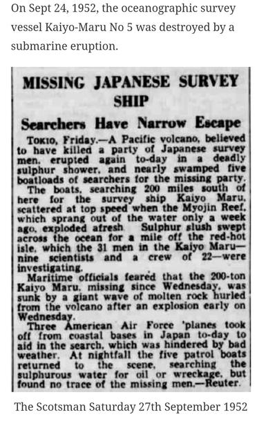 On Sept 24, 1952, the oceanographic survey  vessel Kaiyo-Maru No 5 was destroyed by a  submarine eruption  
MISSING  
JAPANESE  SHIP  
SURVEY  
Searchers Have Narrow Escape  ToKto, Friday.-A Pacific volcano, believed  to have killed a party of Japanese survey  men. erupted again to-day in a deadly  sulphur shower, and nearly swamped five  boatloads of searchers for the missing party.  The boats, searching 200 miles south of  here for the survey ship Kaiyo Maru,  scattered at top speed when the Myojin Reef,  which sprang out of the water only a week  ago, exploded afresh Sulphur slush swept  across the ocean for a mile off the red-hot  isle, which the 31 men in the Kaiyo Maru-  nine scientists and a crew of 22-were  investigating.  
Maritime officials feared that the 200-ton  Kaiyo Maru, missing since Wednesday, was  sunk by a giant wave of molten rock hurled  from the volcano after an explosion early on  Wednesday.  
Three American Air Force 'planes took  off from coastal bases in Japan to-day to  aid in the search. which was hindered by bad  weather, At nightfall the five patrol boats  returned to the scene, searching the  sulphurous water for oil or wreckage, but  found no trace of the missing men.-Reuter  
The Scotsman Saturday 27th September 1952