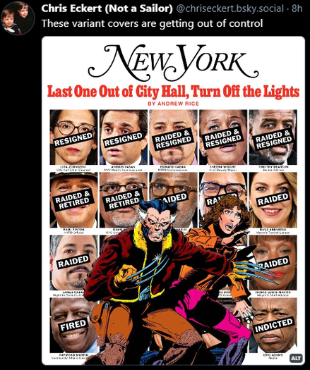 Picture: New York magazine cover featuring the pictures all of Mayor Eric Adams administration officials that have resigned or been raided or both, with a text label over most of their face to tell you which happened to them. In front of them is Wolverine and Kitty Pride from the cover of the first part of the Days of Future Past X-Men comic series, recreating the classic cover with a modern twist.
Text on top: 
‪Chris Eckert (Not a Sailor)‬ - ‪@chriseckert.bsky.social‬ - These variant covers are getting out of control