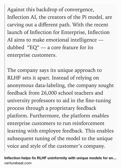 Text Shot: Against this backdrop of convergence, Inflection AI, the creators of the Pi model, are carving out a different path. With the recent launch of Inflection for Enterprise, Inflection AI aims to make emotional intelligence — dubbed  “EQ” — a core feature for its enterprise customers. 

The company says its unique approach to RLHF sets it apart. Instead of relying on anonymous data-labeling, the company sought feedback from 26,000 school teachers and university professors to aid in the fine-tuning process through a proprietary feedback platform. Furthermore, the platform enables enterprise customers to run reinforcement learning with employee feedback. This enables subsequent tuning of the model to the unique voice and style of the customer’s company.