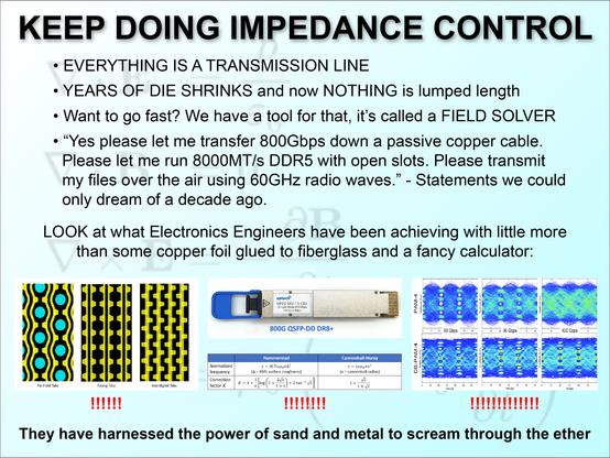 meme.

KEEP DOING IMPEDANCE CONTROL

EVERYTHING IS A TRANSMISSION LINE.

YEARS OF DIE SHRINKS and now NOTHING is lumped length.

Want to go fast? We have a tool for that, it’s called a FIELD SOLVER.

“Yes please let me transfer 800Gbps down a passive copper cable.  Please let me run 8000MT/s DDR5 with open slots. Please transmit my files over the air using 60GHz radio waves.” - Statements we could only dream of a decade ago.

LOOK at what Electronics Engineers have been achieving with little more than some copper foil glued to fiberglass and a fancy calculator.

Images with exclamation marks under them. Left shows tabbed routing for controlled impedance. Middle shows an 800G QSFP-DD DR8+ network module, and the equations for Hammerstand and Cannonball-Huray foil roughness loss modelling. Right shows PAM4 and DB-PAM4 eye diagrams at 90, 96, and 100Gbps.

They have harnessed the power of sand and metal to scream through the ether.