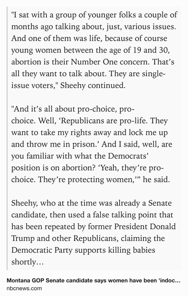 Text Shot: "I sat with a group of younger folks a couple of months ago talking about, just, various issues. And one of them was life, because of course young women between the age of 19 and 30, abortion is their Number One concern. That’s all they want to talk about. They are single-issue voters," Sheehy continued.

"And it’s all about pro-choice, pro-choice. Well, ‘Republicans are pro-life. They want to take my rights away and lock me up and throw me in prison.’ And I said, well, are you familiar with what the Democrats’ position is on abortion? ‘Yeah, they’re pro-choice. They’re protecting women,’” he said.

Sheehy, who at the time was already a Senate candidate, then used a false talking point that has been repeated by former President Donald Trump and other Republicans, claiming the Democratic Party supports killing babies shortly after they're born.
