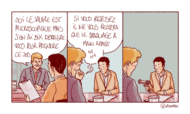 Entretien d’embauche. Le recruteur, tendant la fiche de poste au candidat : « Oui, le salaire est microscopique mais j’en ai dix derrière vous pour prendre ce job. » Et d’enchaîner en pouffant : « Si vous refusez il ne vous restera que le braquage à main armée, ha ha ! » Dans la dernière case, le candidat sort une arme et met en joue le recruteur. [fin]
-- Je sais je sais, j’ai promis une suite à l’opération dédicaces, j’arrive (cette semaine inch allah).