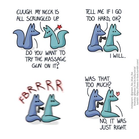 A comic of two foxes, one of whom is blue, the other is green. In this one, Green is approaching Blue with his head bent down oddly, clearly stiff and uncomfortable. Green: Euugh. My neck is all scrungled up. Blue: Do you want to try the massage gun on it?  Blue sits behind Green, with a home massage device pointed at Green's upper back. Blue: Tell me if I go too hard, ok? Green: I will.  Squinting his eyes shut, Blue presses the massage gun against Green's back, and the vibrations thoroughly shake up both of them.  The vibration stops as Blue pulls the massage gun away. Green still looks very thoroughly shaken up, but quite happy about it. Blue: Was that too much? Green: No, it was just right.