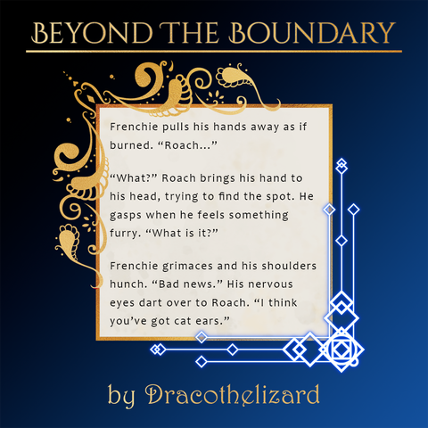 A spotlight for the upcoming Beyond the Boundary zine depicting a snippet of a fic by Dracothelizard.
Text:
Frenchie pulls his hands away as if burned. “Roach...”

“What?” Roach brings his hand to his head, trying to find the spot. He gasps when he feels something furry. “What is it?”

Frenchie grimaces and his shoulders hunch. “Bad news.” His nervous eyes dart over to Roach. “I think you’ve got cat ears.”