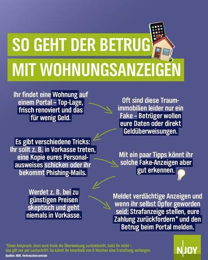 Text: SO GEHT DER BETRUG MIT WOHNUNGSANZEIGEN
Ihr findet eine Wohnung auf einem Portal - Top-Lage, frisch renoviert und das für wenig Geld
Oft sind diese Traum-immobilien leider nur ein Fake - Betrüger wollen eure Daten oder direkt Geldüberweisungen.
Mit ein paar Tipps könnt ihr solche Fake-Anzeigen aber gut erkennen.
Es gibt verschiedene Tricks:
Ihr sollt z. B. in Vorkasse treten, eine Kopie eures Personalausweises schicken oder ihr bekommt Phishing-Mails.
Werdet z. B. bei zu günstigen Preisen skeptisch und geht niemals in Vorkasse.
*Einen Anspruch, dass eure Bank die Überweisung zurückbucht, habt ihr nicht - das gilt nur per Lastschrift: Da könnt ihr innerhalb von 8 Wochen eine Erstattung verlangen.
Quellen: NDR, Verbraucherzentrale
Meldet verdächtige Anzeigen und wenn ihr selbst Opfer geworden seid: Strafanzeige stellen, eure Zahlung zurückfordern* und den Betrug beim Portal melden.