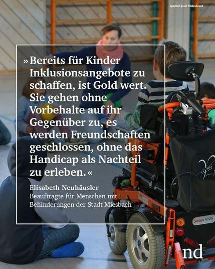 “Bereits für Kinder Inklusionsangebote zu schaffen, ist Gold wert. Sie gehen ohne Vorbehalte auf ihr Gegenüber zu, es werden Freundschaften geschlossen, ohne das Handicap als Nachteil zu erleben.”  Elisabeth Neuhäusler,  Beauftragte für Menschen mit Behinderungen der Stadt Miesbach