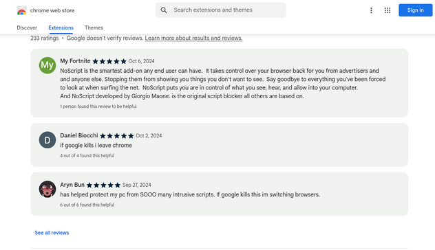 Screenshots from the Chrome Web Store with latest 3 comments/ratings for NoScript:

My Fortnite Oct 6, 2024
"NoScript is the smartest add-on any end user can have.  It takes control over your browser back for you from advertisers and and anyone else. Stopping them from showing you things you don't want to see.  Say goodbye to everything you've been forced to look at when surfing the net.  NoScript puts you are in control of what you see, hear, and allow into your computer.  
And NoScript developed by Giorgio Maone. is the original script blocker all others are based on."

Daniel Biocchi Oct 2, 2004
"If google kills i leave chrome"

Aryn Bun Sep 27, 2024
"has helped protect my pc from SOOO many intrusive scripts. If google kills this im switching browsers.