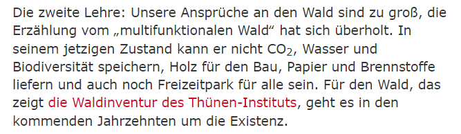 Zitat aus dem verlinkten taz Artikel:
"[...]Die zweite Lehre: Unsere Ansprüche an den Wald sind zu groß, die Erzählung vom „multifunktionalen Wald“ hat sich überholt. In seinem jetzigen Zustand kann er nicht CO2, Wasser und Biodiversität speichern, Holz für den Bau, Papier und Brennstoffe liefern und auch noch Freizeitpark für alle sein. Für den Wald, das zeigt die Waldinventur des Thünen-Instituts, geht es in den kommenden Jahrzehnten um die Existenz.[...]"