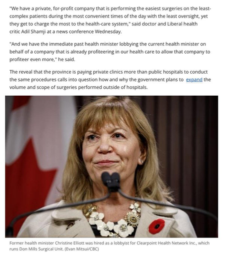 We have a private, for-profit company that is performing the easiest surgeries on the least-complex patients during the most convenient times of the day with the least oversight, yet they get to charge the most to the health-care system said doctor and Liberal health critic Adil Shamji at a news conference Wednesday.

And we have the immediate past health minister lobbying the current health minister on behalf of a company that is already profiteering in our health care to allow that company to profiteer even more," he said.

The reveal that the province is paying private clinics more than public hospitals to conduct the same procedures calls into question how and why the government plans to expand the volume and scope of surgeries performed outside of hospitals.  

Photo of former health minister Christine Elliot