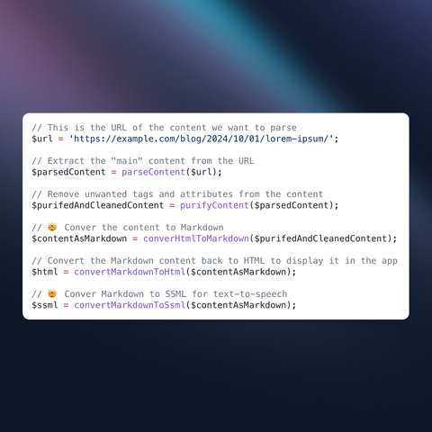 Screenshot of some PHP pseudo code that explains the concept.
The code reads:

// This is the URL of the content we want to parse
$url = 'https://example.com/blog/2024/10/01/lorem-ipsum/';

// Extract the "main" content from the URL
$parsedContent = parseContent($url);

// Remove unwanted tags and attributes from the content
$purifedAndCleanedContent = purifyContent($parsedContent);

// 🤯 Conver the content to Markdown
$contentAsMarkdown = converHtmlToMarkdown($purifedAndCleanedContent);

// Convert the Markdown content back to HTML to display it in the app
$html = convertMarkdownToHtml($contentAsMarkdown);

// 🤯 Conver Markdown to SSML for text-to-speech
$ssml = convertMarkdownToSsml($contentAsMarkdown);